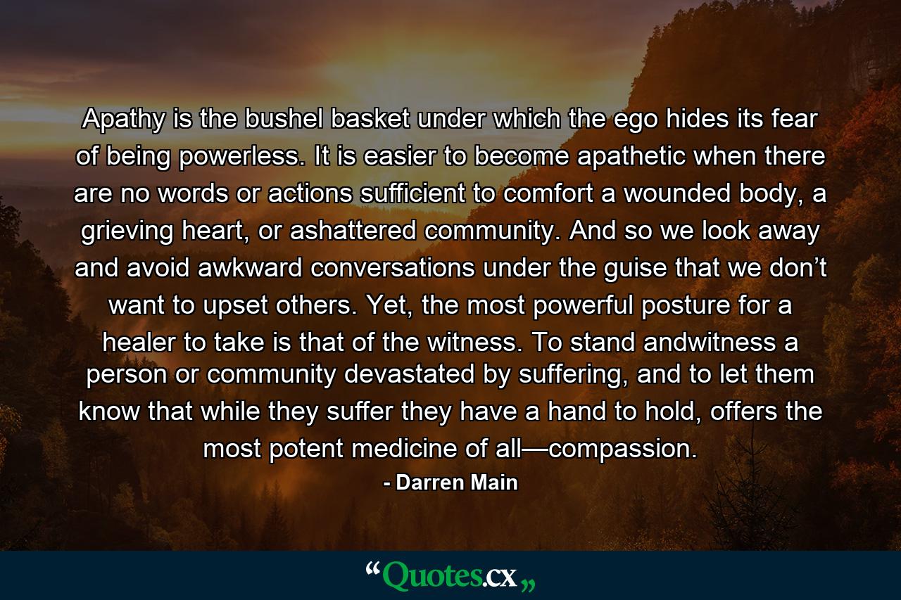 Apathy is the bushel basket under which the ego hides its fear of being powerless. It is easier to become apathetic when there are no words or actions sufficient to comfort a wounded body, a grieving heart, or ashattered community. And so we look away and avoid awkward conversations under the guise that we don’t want to upset others. Yet, the most powerful posture for a healer to take is that of the witness. To stand andwitness a person or community devastated by suffering, and to let them know that while they suffer they have a hand to hold, offers the most potent medicine of all—compassion. - Quote by Darren Main