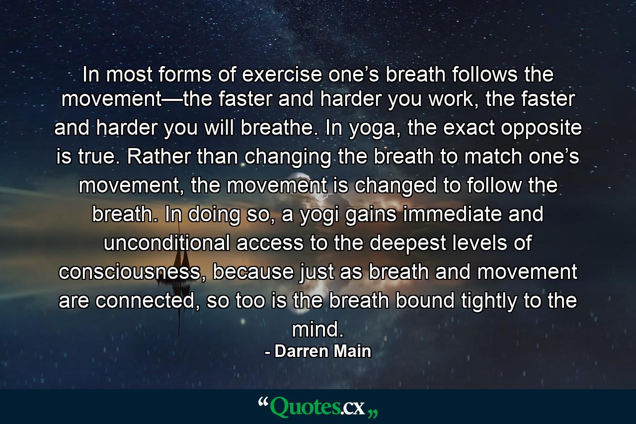 In most forms of exercise one’s breath follows the movement—the faster and harder you work, the faster and harder you will breathe. In yoga, the exact opposite is true. Rather than changing the breath to match one’s movement, the movement is changed to follow the breath. In doing so, a yogi gains immediate and unconditional access to the deepest levels of consciousness, because just as breath and movement are connected, so too is the breath bound tightly to the mind. - Quote by Darren Main