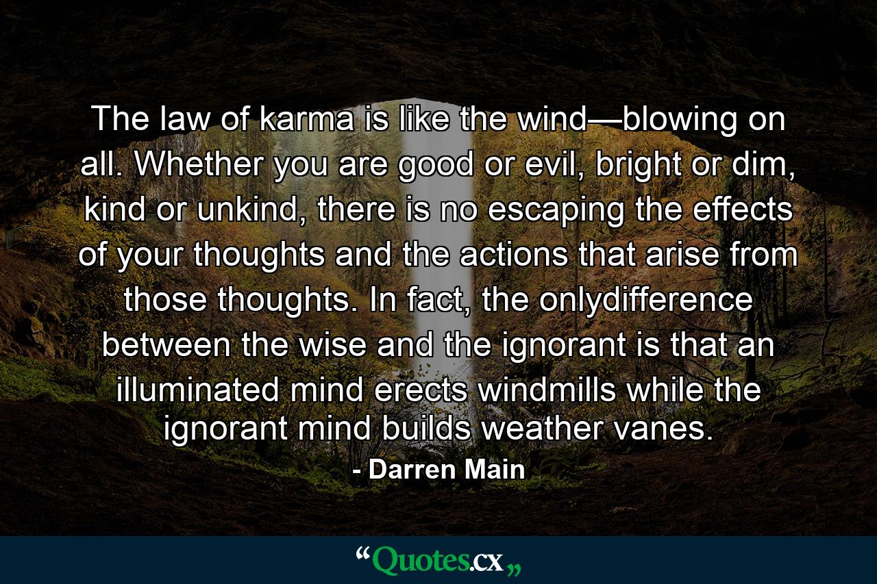 The law of karma is like the wind—blowing on all. Whether you are good or evil, bright or dim, kind or unkind, there is no escaping the effects of your thoughts and the actions that arise from those thoughts. In fact, the onlydifference between the wise and the ignorant is that an illuminated mind erects windmills while the ignorant mind builds weather vanes. - Quote by Darren Main