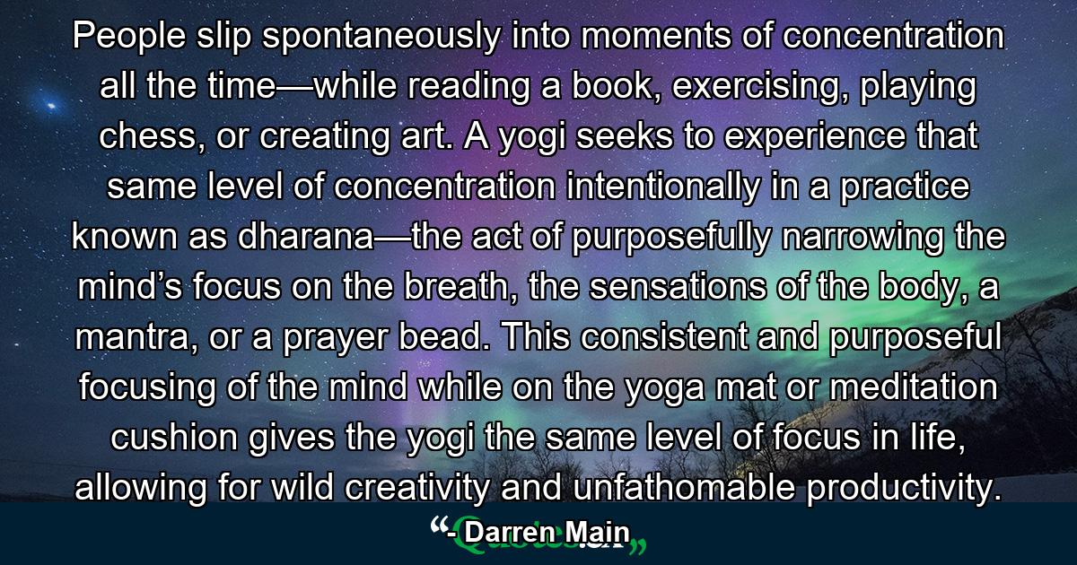 People slip spontaneously into moments of concentration all the time—while reading a book, exercising, playing chess, or creating art. A yogi seeks to experience that same level of concentration intentionally in a practice known as dharana—the act of purposefully narrowing the mind’s focus on the breath, the sensations of the body, a mantra, or a prayer bead. This consistent and purposeful focusing of the mind while on the yoga mat or meditation cushion gives the yogi the same level of focus in life, allowing for wild creativity and unfathomable productivity. - Quote by Darren Main