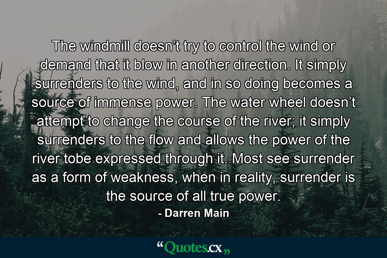 The windmill doesn’t try to control the wind or demand that it blow in another direction. It simply surrenders to the wind, and in so doing becomes a source of immense power. The water wheel doesn’t attempt to change the course of the river; it simply surrenders to the flow and allows the power of the river tobe expressed through it. Most see surrender as a form of weakness, when in reality, surrender is the source of all true power. - Quote by Darren Main