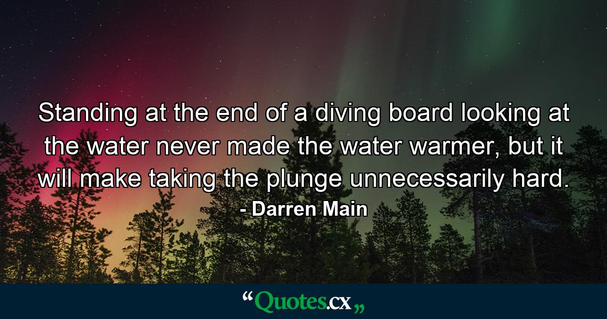 Standing at the end of a diving board looking at the water never made the water warmer, but it will make taking the plunge unnecessarily hard. - Quote by Darren Main