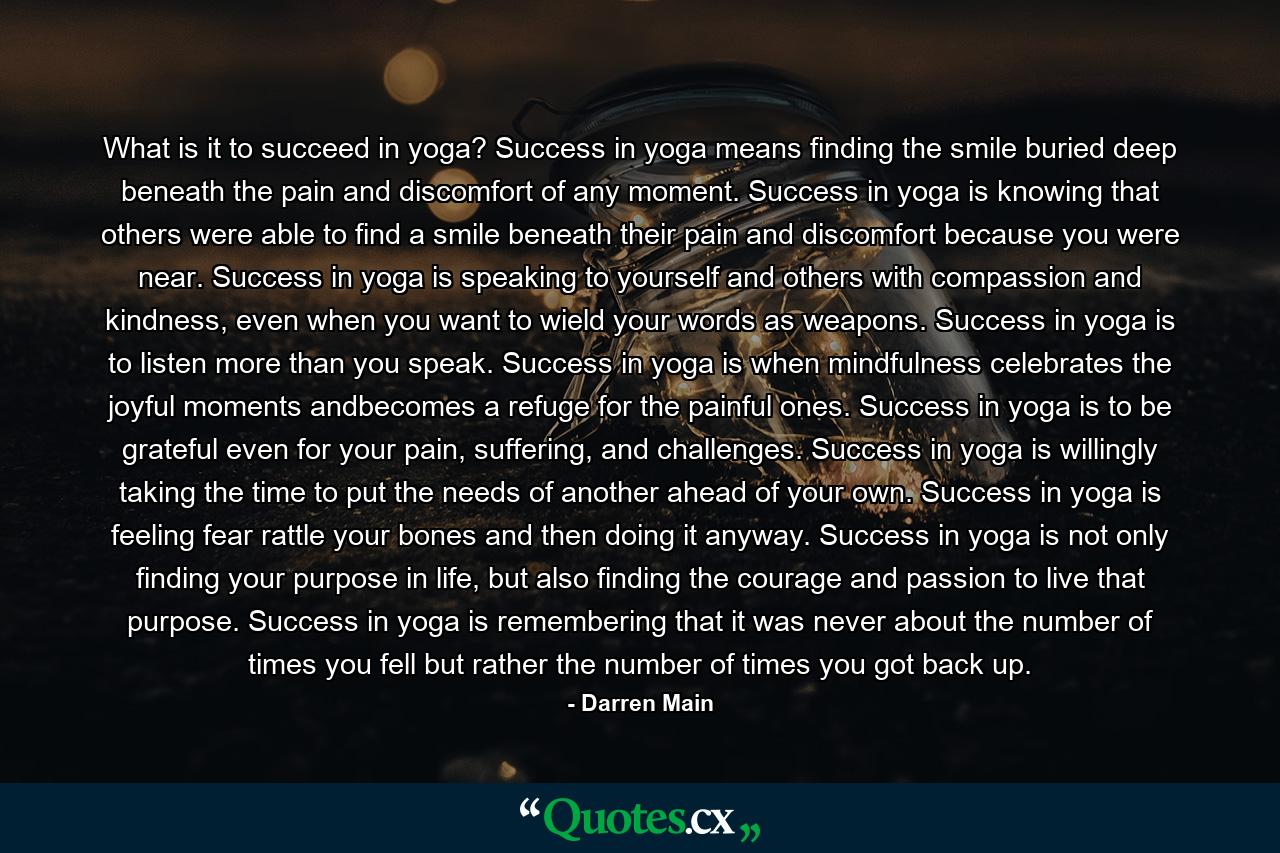 What is it to succeed in yoga? Success in yoga means finding the smile buried deep beneath the pain and discomfort of any moment. Success in yoga is knowing that others were able to find a smile beneath their pain and discomfort because you were near. Success in yoga is speaking to yourself and others with compassion and kindness, even when you want to wield your words as weapons. Success in yoga is to listen more than you speak. Success in yoga is when mindfulness celebrates the joyful moments andbecomes a refuge for the painful ones. Success in yoga is to be grateful even for your pain, suffering, and challenges. Success in yoga is willingly taking the time to put the needs of another ahead of your own. Success in yoga is feeling fear rattle your bones and then doing it anyway. Success in yoga is not only finding your purpose in life, but also finding the courage and passion to live that purpose. Success in yoga is remembering that it was never about the number of times you fell but rather the number of times you got back up. - Quote by Darren Main