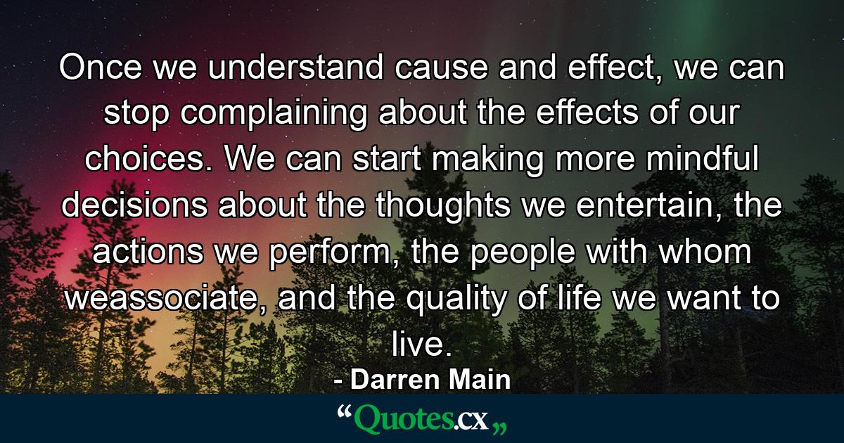 Once we understand cause and effect, we can stop complaining about the effects of our choices. We can start making more mindful decisions about the thoughts we entertain, the actions we perform, the people with whom weassociate, and the quality of life we want to live. - Quote by Darren Main