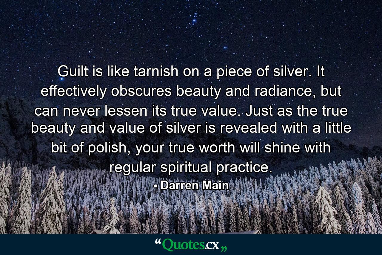 Guilt is like tarnish on a piece of silver. It effectively obscures beauty and radiance, but can never lessen its true value. Just as the true beauty and value of silver is revealed with a little bit of polish, your true worth will shine with regular spiritual practice. - Quote by Darren Main