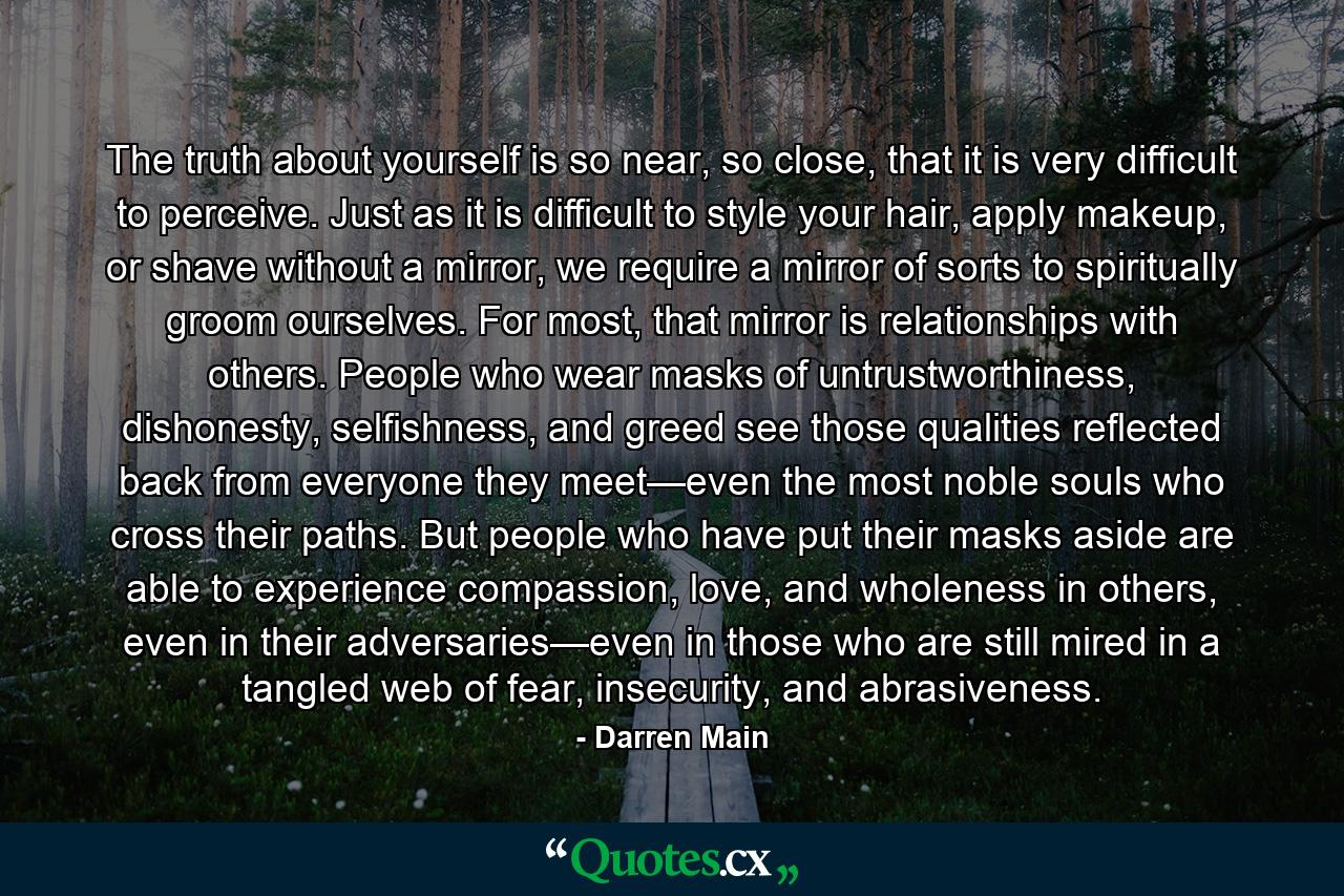 The truth about yourself is so near, so close, that it is very difficult to perceive. Just as it is difficult to style your hair, apply makeup, or shave without a mirror, we require a mirror of sorts to spiritually groom ourselves. For most, that mirror is relationships with others. People who wear masks of untrustworthiness, dishonesty, selfishness, and greed see those qualities reflected back from everyone they meet—even the most noble souls who cross their paths. But people who have put their masks aside are able to experience compassion, love, and wholeness in others, even in their adversaries—even in those who are still mired in a tangled web of fear, insecurity, and abrasiveness. - Quote by Darren Main