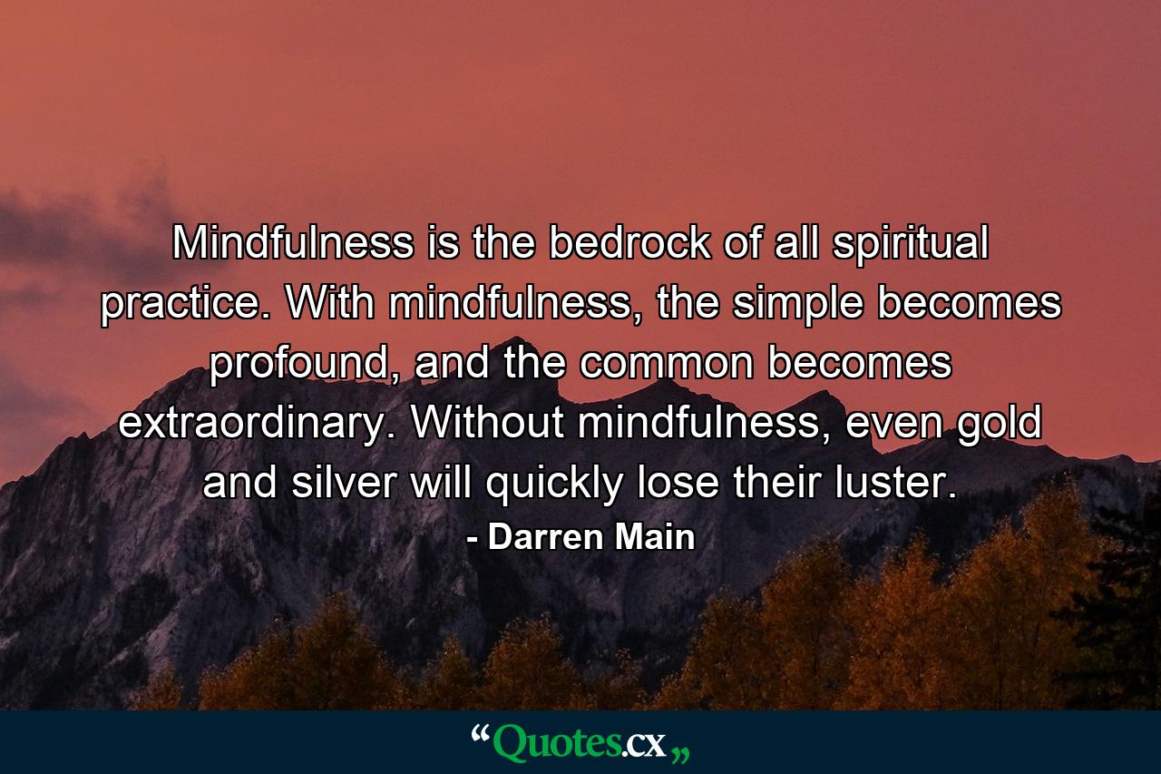 Mindfulness is the bedrock of all spiritual practice. With mindfulness, the simple becomes profound, and the common becomes extraordinary. Without mindfulness, even gold and silver will quickly lose their luster. - Quote by Darren Main