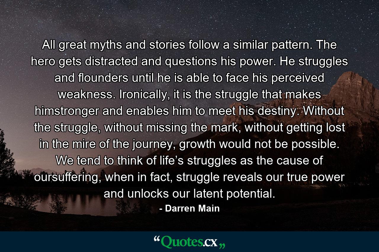 All great myths and stories follow a similar pattern. The hero gets distracted and questions his power. He struggles and flounders until he is able to face his perceived weakness. Ironically, it is the struggle that makes himstronger and enables him to meet his destiny. Without the struggle, without missing the mark, without getting lost in the mire of the journey, growth would not be possible. We tend to think of life’s struggles as the cause of oursuffering, when in fact, struggle reveals our true power and unlocks our latent potential. - Quote by Darren Main