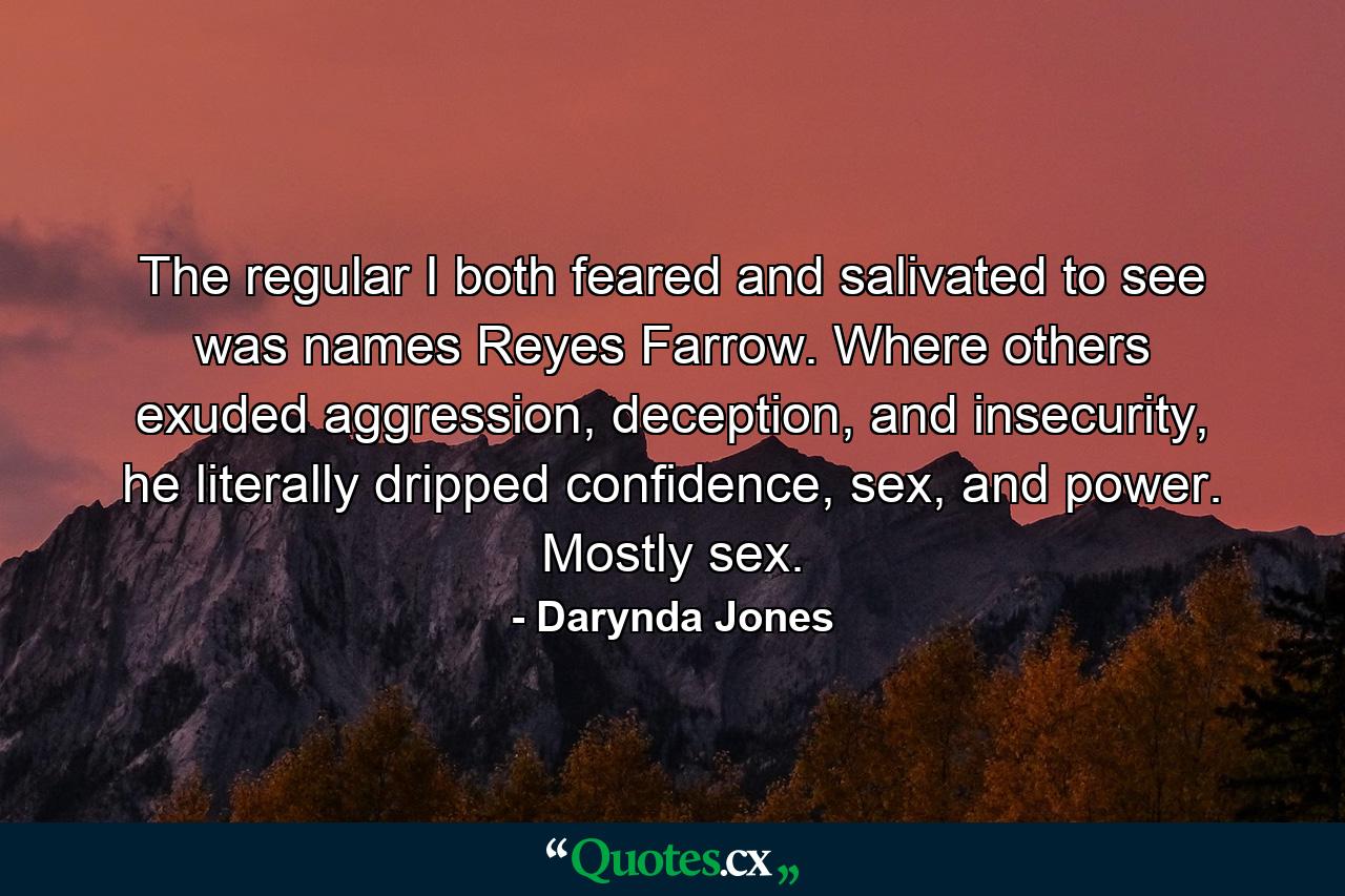 The regular I both feared and salivated to see was names Reyes Farrow. Where others exuded aggression, deception, and insecurity, he literally dripped confidence, sex, and power. Mostly sex. - Quote by Darynda Jones