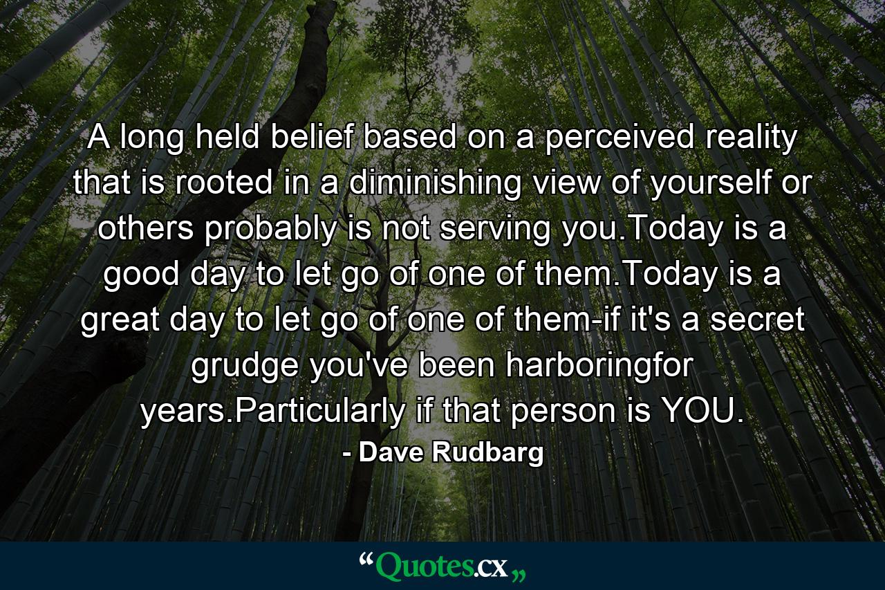 A long held belief based on a perceived reality that is rooted in a diminishing view of yourself or others probably is not serving you.Today is a good day to let go of one of them.Today is a great day to let go of one of them-if it's a secret grudge you've been harboringfor years.Particularly if that person is YOU. - Quote by Dave Rudbarg