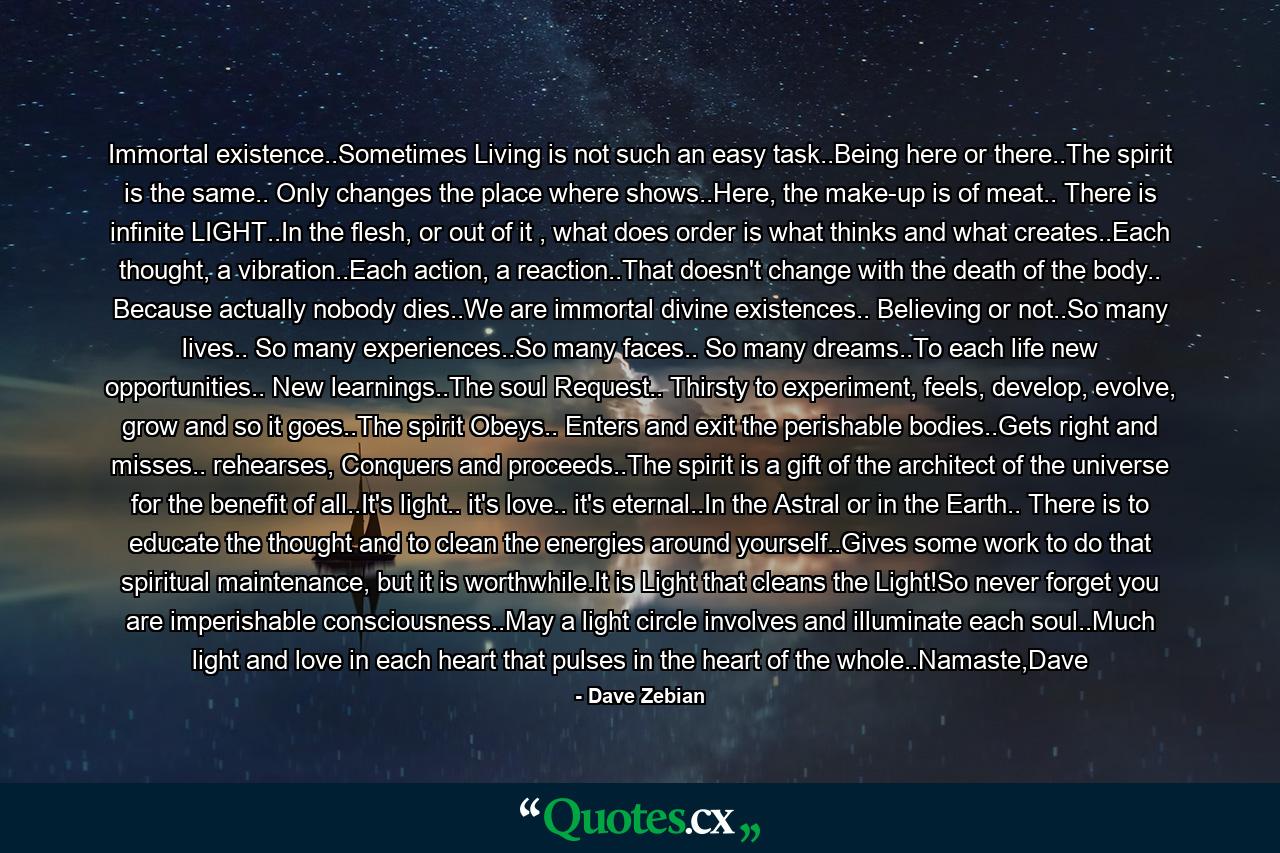 Immortal existence..Sometimes Living is not such an easy task..Being here or there..The spirit is the same.. Only changes the place where shows..Here, the make-up is of meat.. There is infinite LIGHT..In the flesh, or out of it , what does order is what thinks and what creates..Each thought, a vibration..Each action, a reaction..That doesn't change with the death of the body.. Because actually nobody dies..We are immortal divine existences.. Believing or not..So many lives.. So many experiences..So many faces.. So many dreams..To each life new opportunities.. New learnings..The soul Request.. Thirsty to experiment, feels, develop, evolve, grow and so it goes..The spirit Obeys.. Enters and exit the perishable bodies..Gets right and misses.. rehearses, Conquers and proceeds..The spirit is a gift of the architect of the universe for the benefit of all..It's light.. it's love.. it's eternal..In the Astral or in the Earth.. There is to educate the thought and to clean the energies around yourself..Gives some work to do that spiritual maintenance, but it is worthwhile.It is Light that cleans the Light!So never forget you are imperishable consciousness..May a light circle involves and illuminate each soul..Much light and love in each heart that pulses in the heart of the whole..Namaste,Dave - Quote by Dave Zebian