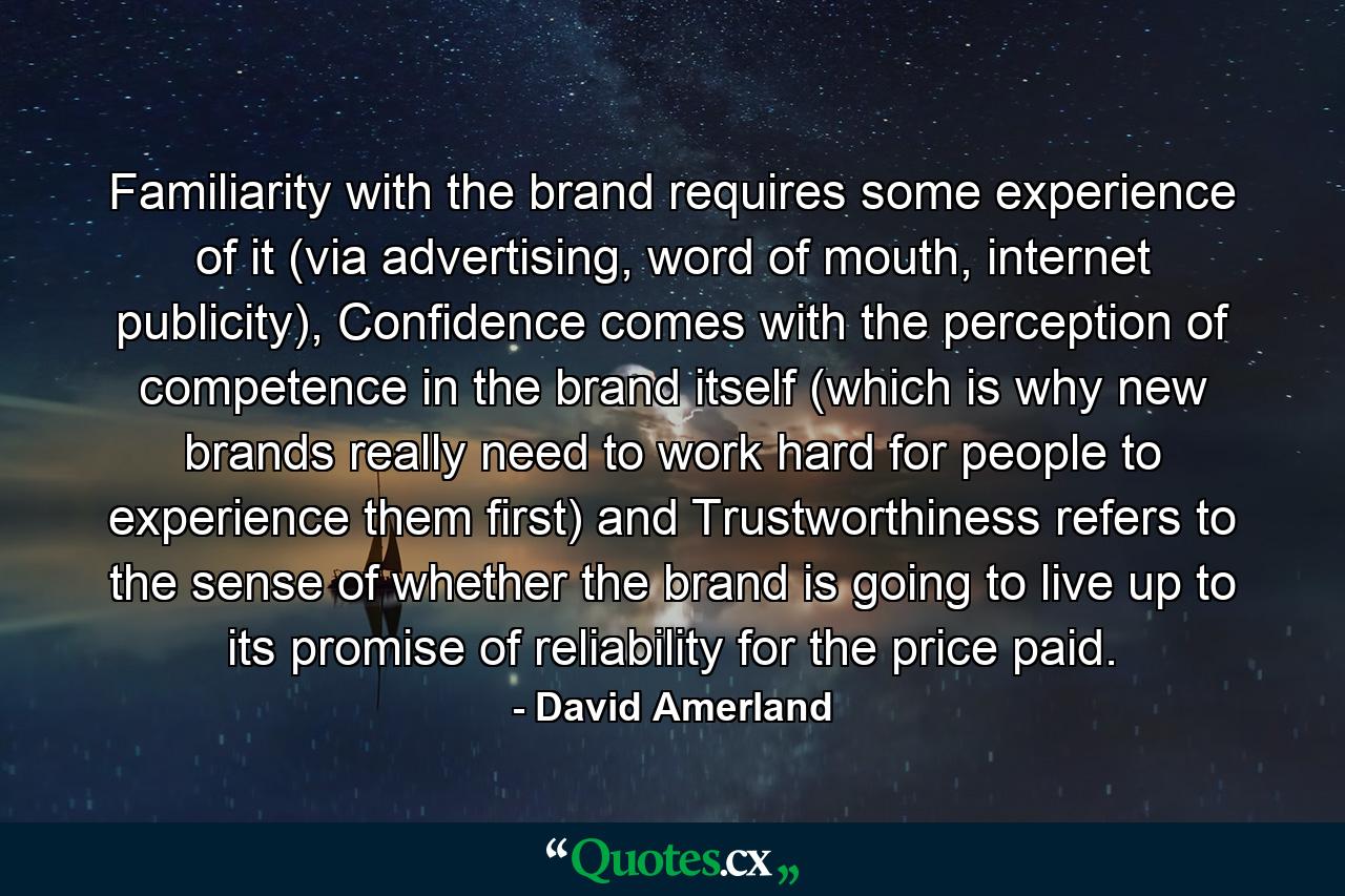 Familiarity with the brand requires some experience of it (via advertising, word of mouth, internet publicity), Confidence comes with the perception of competence in the brand itself (which is why new brands really need to work hard for people to experience them first) and Trustworthiness refers to the sense of whether the brand is going to live up to its promise of reliability for the price paid. - Quote by David Amerland