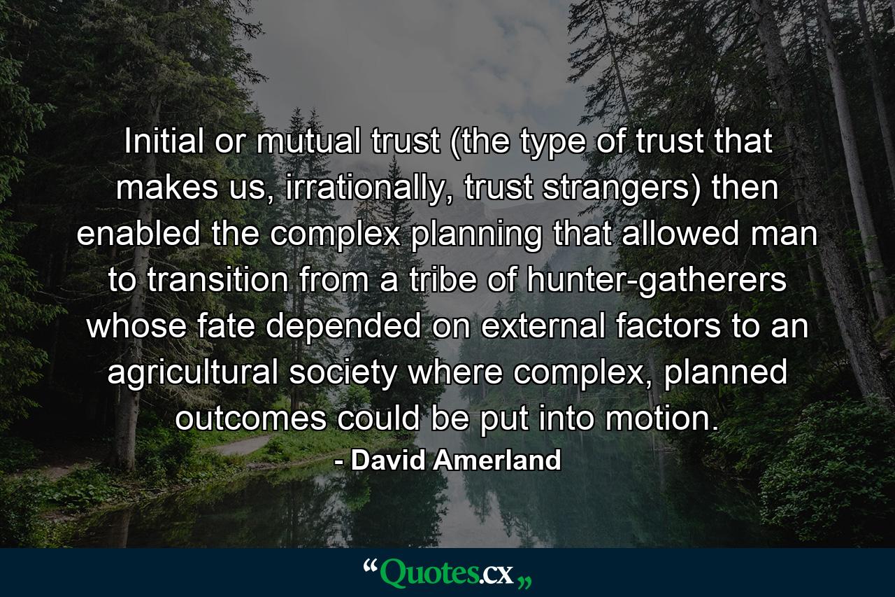 Initial or mutual trust (the type of trust that makes us, irrationally, trust strangers) then enabled the complex planning that allowed man to transition from a tribe of hunter-gatherers whose fate depended on external factors to an agricultural society where complex, planned outcomes could be put into motion. - Quote by David Amerland