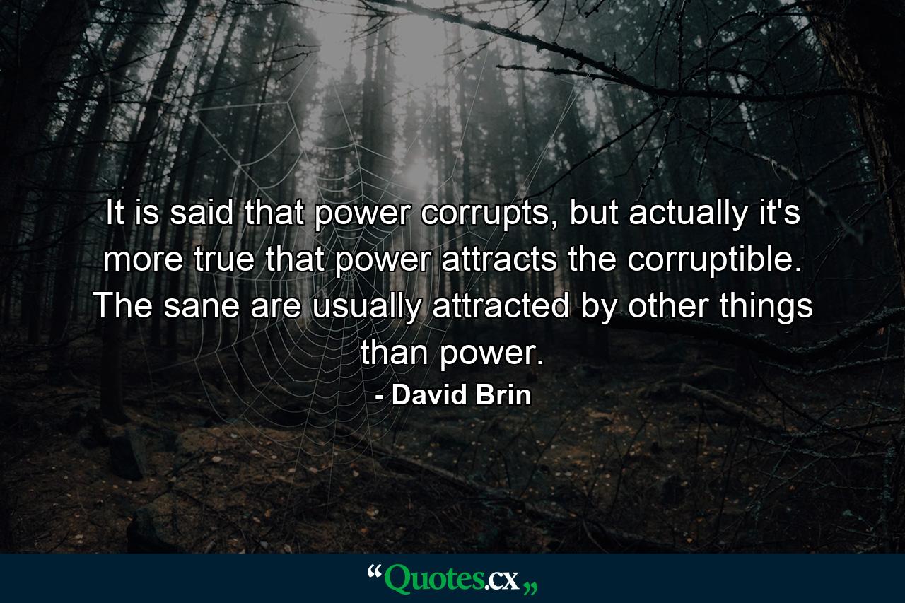 It is said that power corrupts, but actually it's more true that power attracts the corruptible. The sane are usually attracted by other things than power. - Quote by David Brin