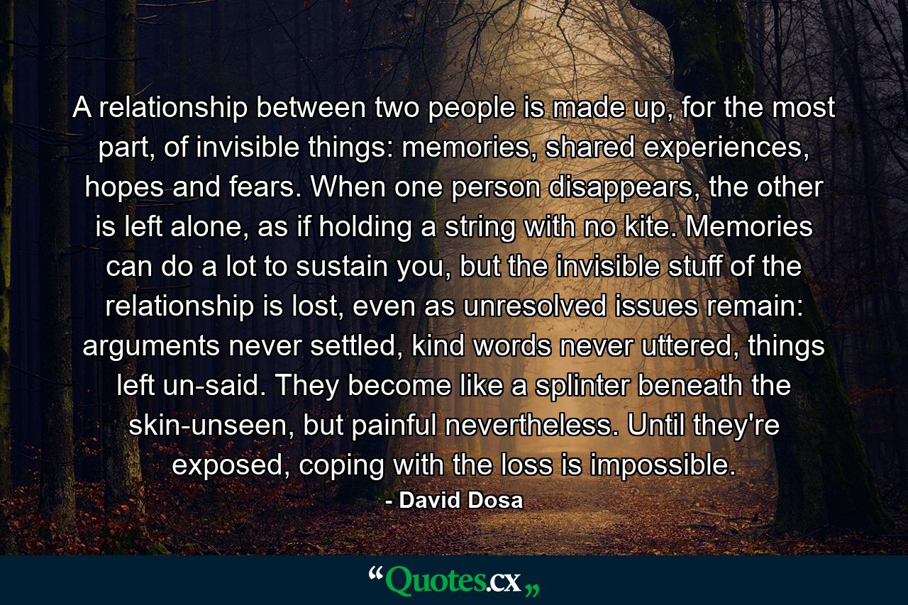 A relationship between two people is made up, for the most part, of invisible things: memories, shared experiences, hopes and fears. When one person disappears, the other is left alone, as if holding a string with no kite. Memories can do a lot to sustain you, but the invisible stuff of the relationship is lost, even as unresolved issues remain: arguments never settled, kind words never uttered, things left un-said. They become like a splinter beneath the skin-unseen, but painful nevertheless. Until they're exposed, coping with the loss is impossible. - Quote by David Dosa