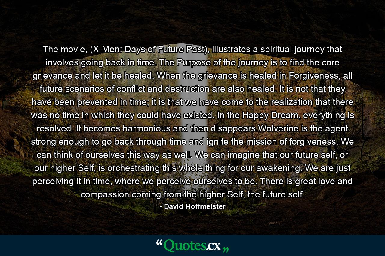 The movie, (X-Men: Days of Future Past), illustrates a spiritual journey that involves going back in time. The Purpose of the journey is to find the core grievance and let it be healed. When the grievance is healed in Forgiveness, all future scenarios of conflict and destruction are also healed. It is not that they have been prevented in time; it is that we have come to the realization that there was no time in which they could have existed. In the Happy Dream, everything is resolved. It becomes harmonious and then disappears.Wolverine is the agent strong enough to go back through time and ignite the mission of forgiveness. We can think of ourselves this way as well. We can imagine that our future self, or our higher Self, is orchestrating this whole thing for our awakening. We are just perceiving it in time, where we perceive ourselves to be. There is great love and compassion coming from the higher Self, the future self. - Quote by David Hoffmeister