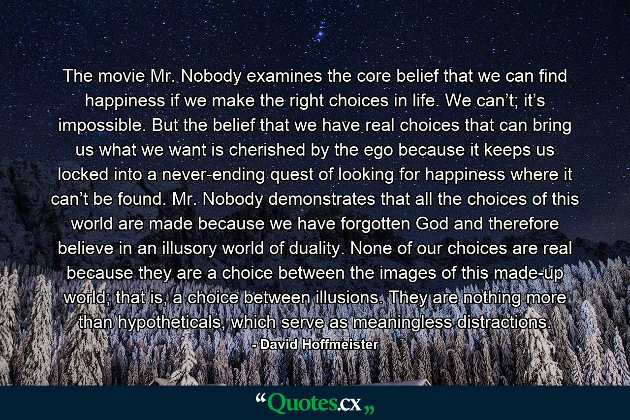 The movie Mr. Nobody examines the core belief that we can find happiness if we make the right choices in life. We can’t; it’s impossible. But the belief that we have real choices that can bring us what we want is cherished by the ego because it keeps us locked into a never-ending quest of looking for happiness where it can’t be found. Mr. Nobody demonstrates that all the choices of this world are made because we have forgotten God and therefore believe in an illusory world of duality. None of our choices are real because they are a choice between the images of this made-up world; that is, a choice between illusions. They are nothing more than hypotheticals, which serve as meaningless distractions. - Quote by David Hoffmeister