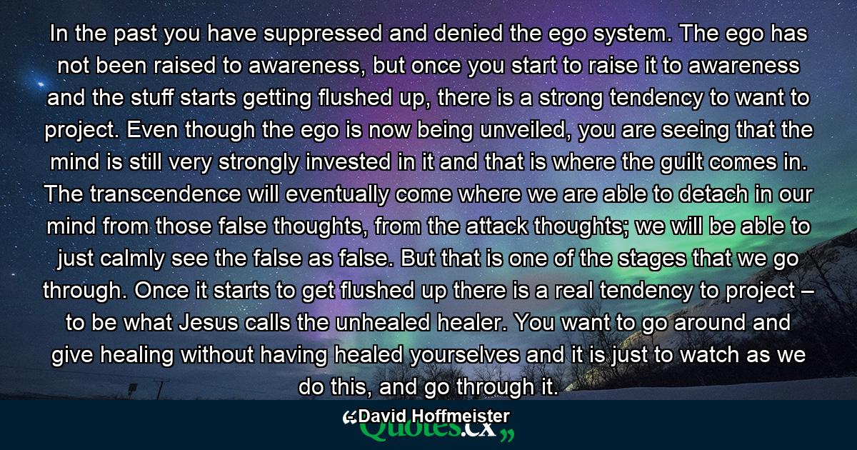 In the past you have suppressed and denied the ego system. The ego has not been raised to awareness, but once you start to raise it to awareness and the stuff starts getting flushed up, there is a strong tendency to want to project. Even though the ego is now being unveiled, you are seeing that the mind is still very strongly invested in it and that is where the guilt comes in. The transcendence will eventually come where we are able to detach in our mind from those false thoughts, from the attack thoughts; we will be able to just calmly see the false as false. But that is one of the stages that we go through. Once it starts to get flushed up there is a real tendency to project – to be what Jesus calls the unhealed healer. You want to go around and give healing without having healed yourselves and it is just to watch as we do this, and go through it. - Quote by David Hoffmeister