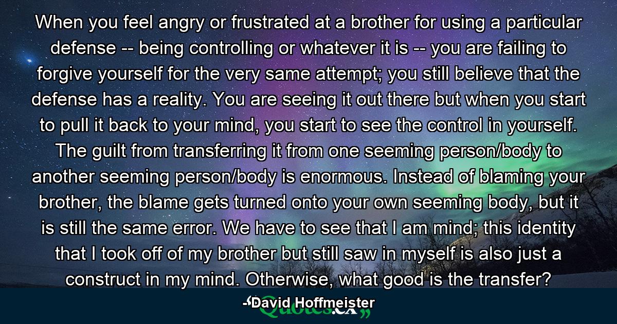 When you feel angry or frustrated at a brother for using a particular defense -- being controlling or whatever it is -- you are failing to forgive yourself for the very same attempt; you still believe that the defense has a reality. You are seeing it out there but when you start to pull it back to your mind, you start to see the control in yourself. The guilt from transferring it from one seeming person/body to another seeming person/body is enormous. Instead of blaming your brother, the blame gets turned onto your own seeming body, but it is still the same error. We have to see that I am mind; this identity that I took off of my brother but still saw in myself is also just a construct in my mind. Otherwise, what good is the transfer? - Quote by David Hoffmeister