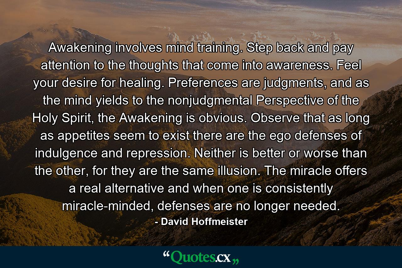 Awakening involves mind training. Step back and pay attention to the thoughts that come into awareness. Feel your desire for healing. Preferences are judgments, and as the mind yields to the nonjudgmental Perspective of the Holy Spirit, the Awakening is obvious. Observe that as long as appetites seem to exist there are the ego defenses of indulgence and repression. Neither is better or worse than the other, for they are the same illusion. The miracle offers a real alternative and when one is consistently miracle-minded, defenses are no longer needed. - Quote by David Hoffmeister