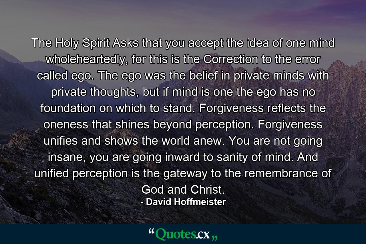 The Holy Spirit Asks that you accept the idea of one mind wholeheartedly, for this is the Correction to the error called ego. The ego was the belief in private minds with private thoughts, but if mind is one the ego has no foundation on which to stand. Forgiveness reflects the oneness that shines beyond perception. Forgiveness unifies and shows the world anew. You are not going insane, you are going inward to sanity of mind. And unified perception is the gateway to the remembrance of God and Christ. - Quote by David Hoffmeister