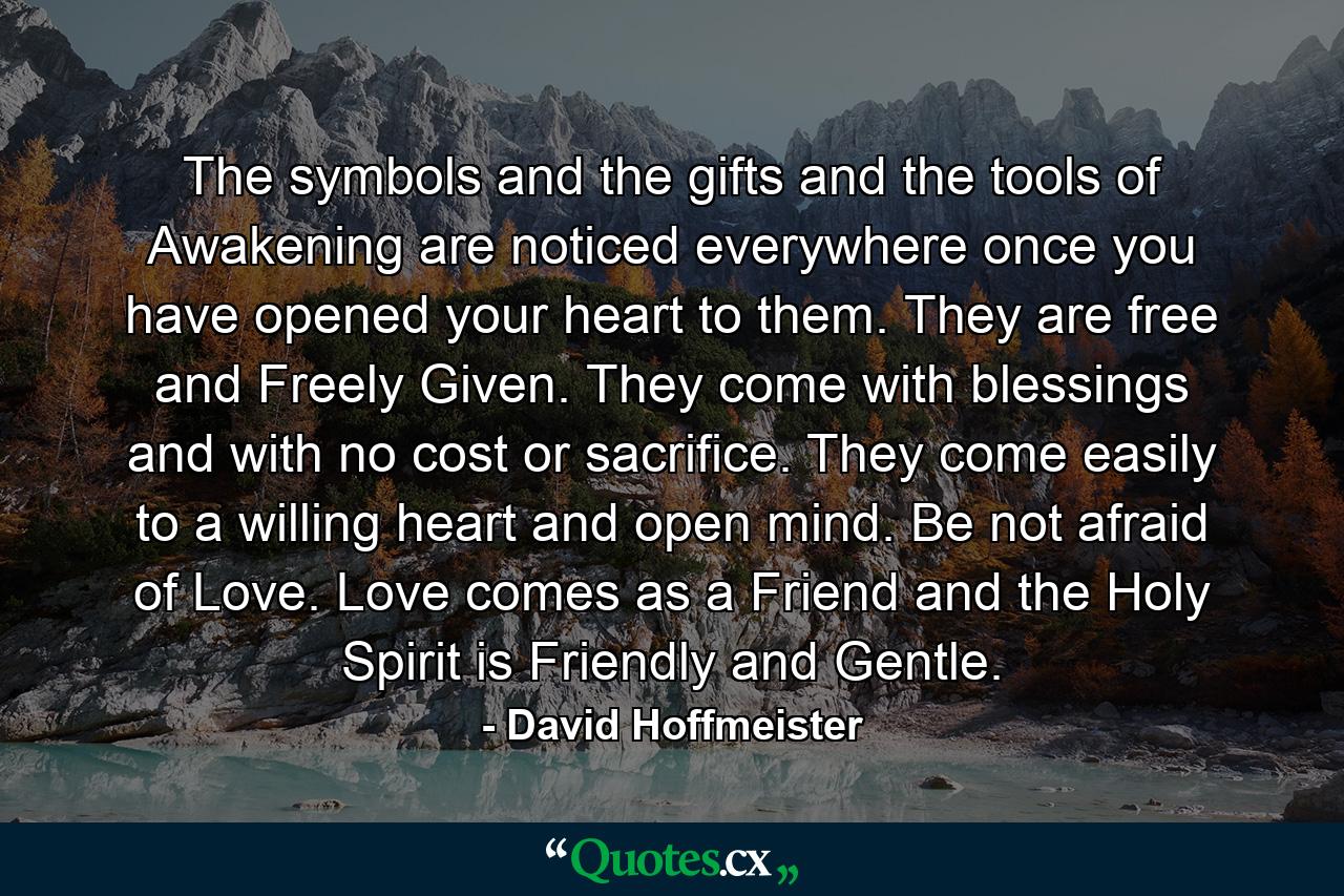 The symbols and the gifts and the tools of Awakening are noticed everywhere once you have opened your heart to them. They are free and Freely Given. They come with blessings and with no cost or sacrifice. They come easily to a willing heart and open mind. Be not afraid of Love. Love comes as a Friend and the Holy Spirit is Friendly and Gentle. - Quote by David Hoffmeister