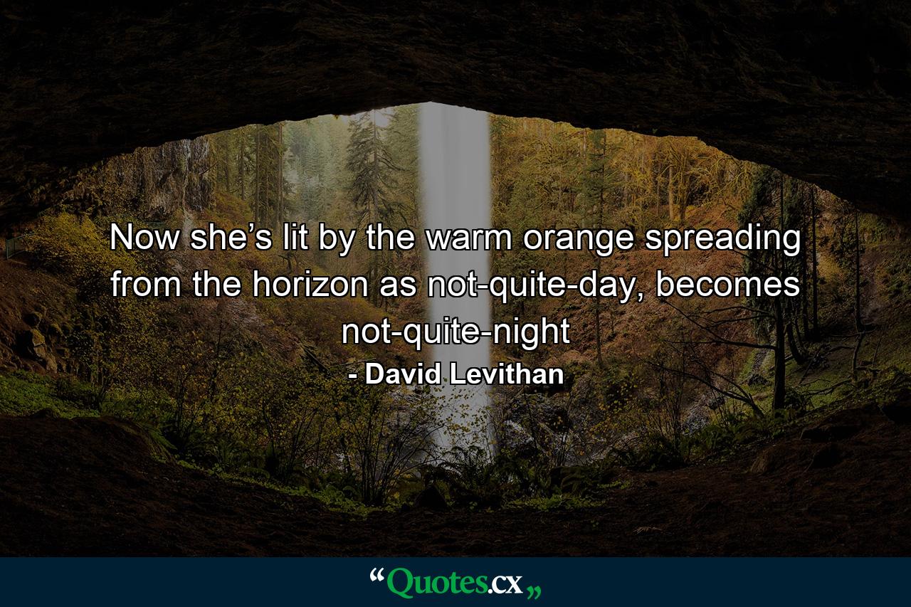 Now she’s lit by the warm orange spreading from the horizon as not-quite-day, becomes not-quite-night - Quote by David Levithan