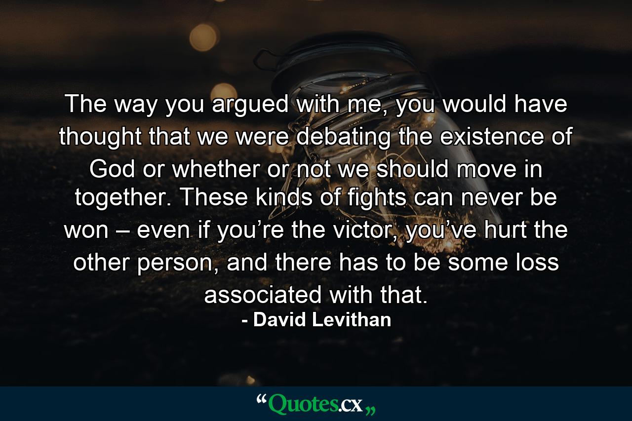 The way you argued with me, you would have thought that we were debating the existence of God or whether or not we should move in together. These kinds of fights can never be won – even if you’re the victor, you’ve hurt the other person, and there has to be some loss associated with that. - Quote by David Levithan