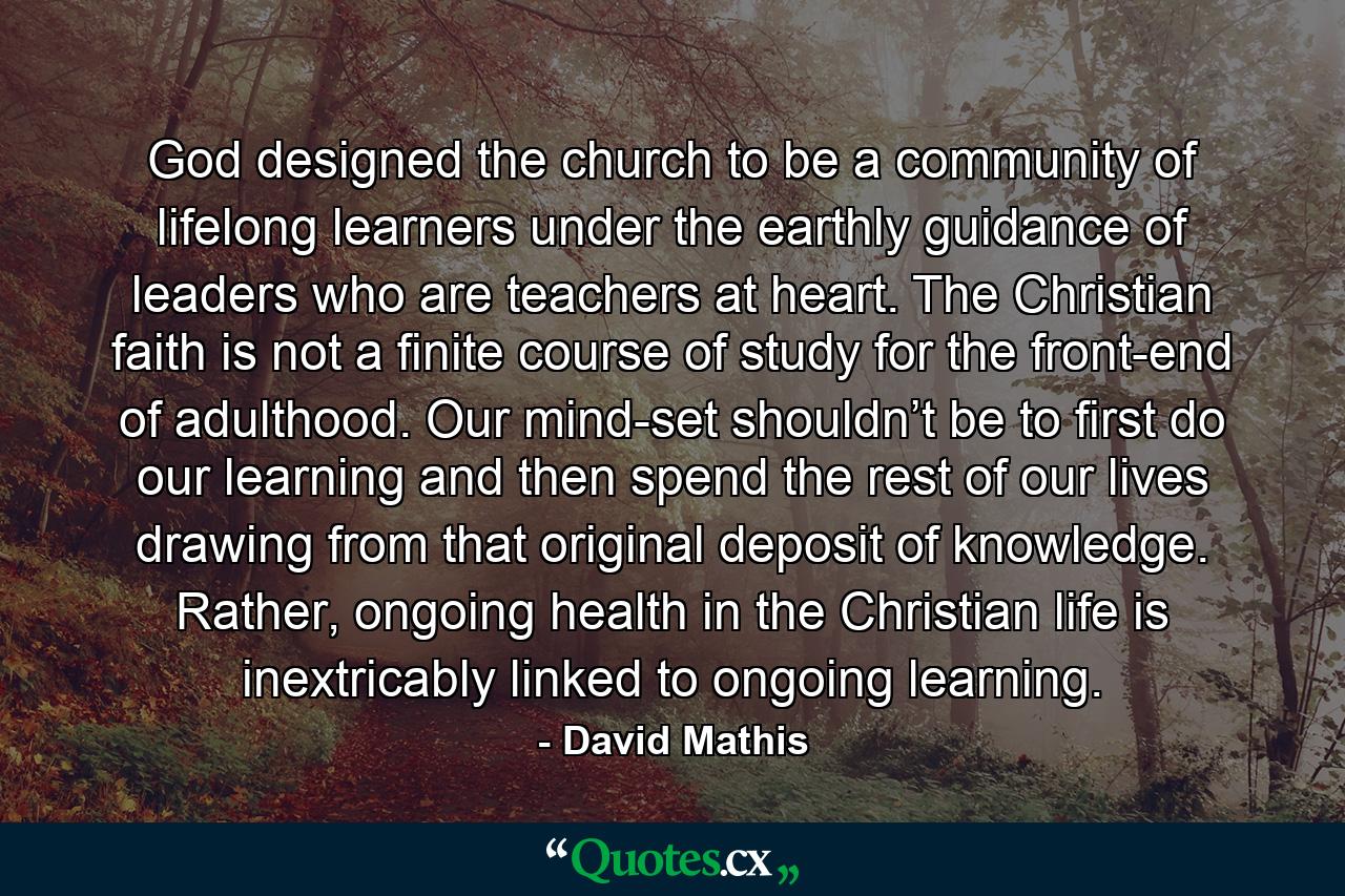 God designed the church to be a community of lifelong learners under the earthly guidance of leaders who are teachers at heart. The Christian faith is not a finite course of study for the front-end of adulthood. Our mind-set shouldn’t be to first do our learning and then spend the rest of our lives drawing from that original deposit of knowledge. Rather, ongoing health in the Christian life is inextricably linked to ongoing learning. - Quote by David Mathis