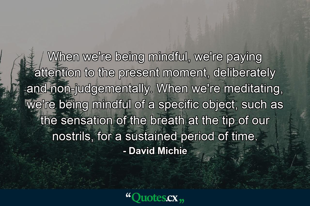 When we're being mindful, we're paying attention to the present moment, deliberately and non-judgementally. When we're meditating, we're being mindful of a specific object, such as the sensation of the breath at the tip of our nostrils, for a sustained period of time. - Quote by David Michie