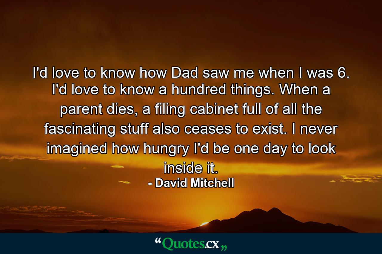 I'd love to know how Dad saw me when I was 6. I'd love to know a hundred things. When a parent dies, a filing cabinet full of all the fascinating stuff also ceases to exist. I never imagined how hungry I'd be one day to look inside it. - Quote by David Mitchell