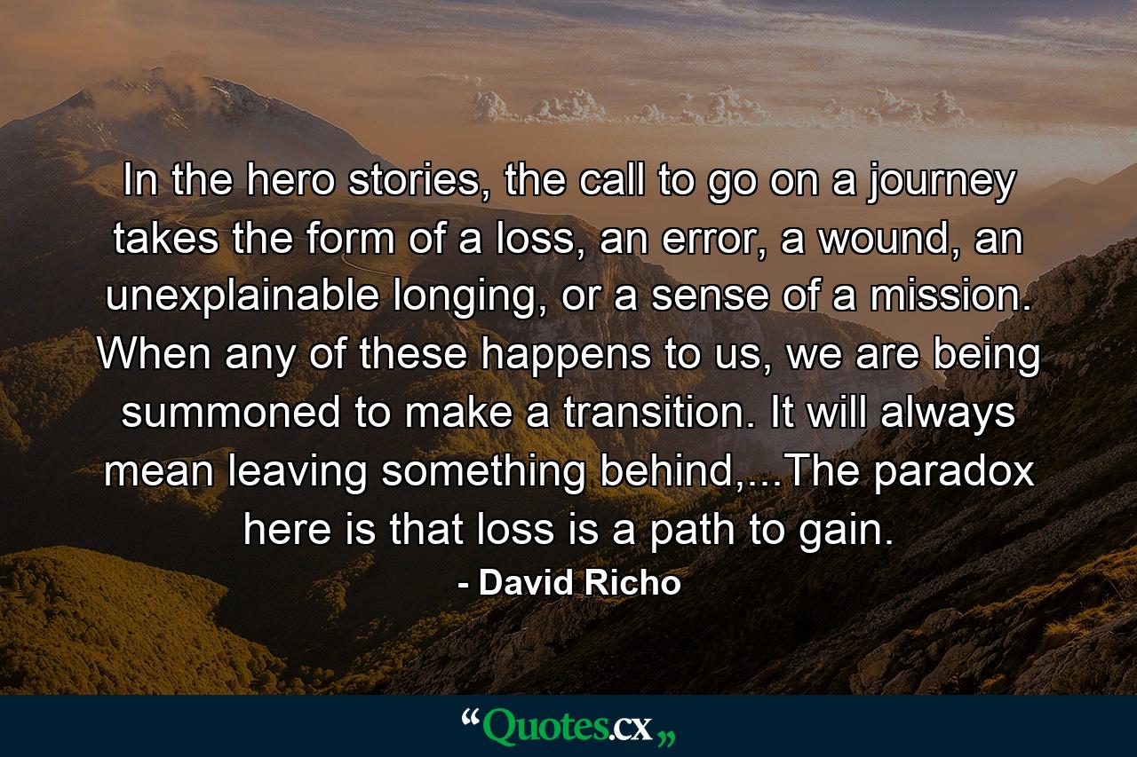 In the hero stories, the call to go on a journey takes the form of a loss, an error, a wound, an unexplainable longing, or a sense of a mission. When any of these happens to us, we are being summoned to make a transition. It will always mean leaving something behind,...The paradox here is that loss is a path to gain. - Quote by David Richo