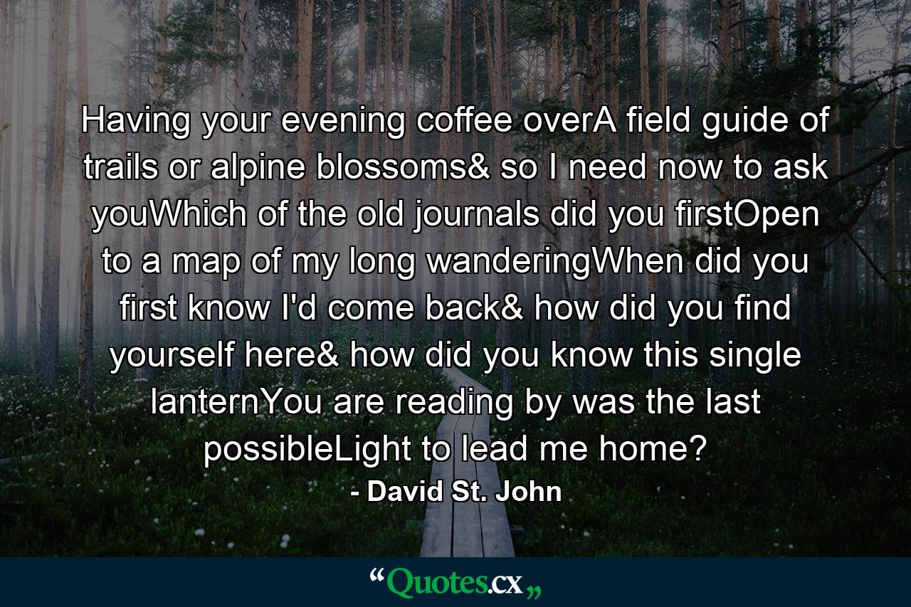 Having your evening coffee overA field guide of trails or alpine blossoms& so I need now to ask youWhich of the old journals did you firstOpen to a map of my long wanderingWhen did you first know I'd come back& how did you find yourself here& how did you know this single lanternYou are reading by was the last possibleLight to lead me home? - Quote by David St. John