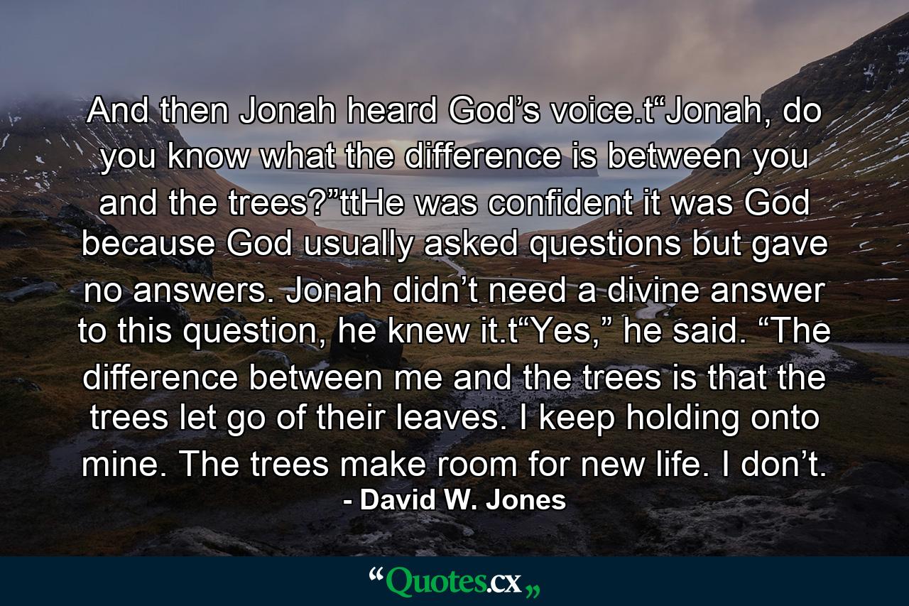 And then Jonah heard God’s voice.t“Jonah, do you know what the difference is between you and the trees?”ttHe was confident it was God because God usually asked questions but gave no answers. Jonah didn’t need a divine answer to this question, he knew it.t“Yes,” he said. “The difference between me and the trees is that the trees let go of their leaves. I keep holding onto mine. The trees make room for new life. I don’t. - Quote by David W. Jones