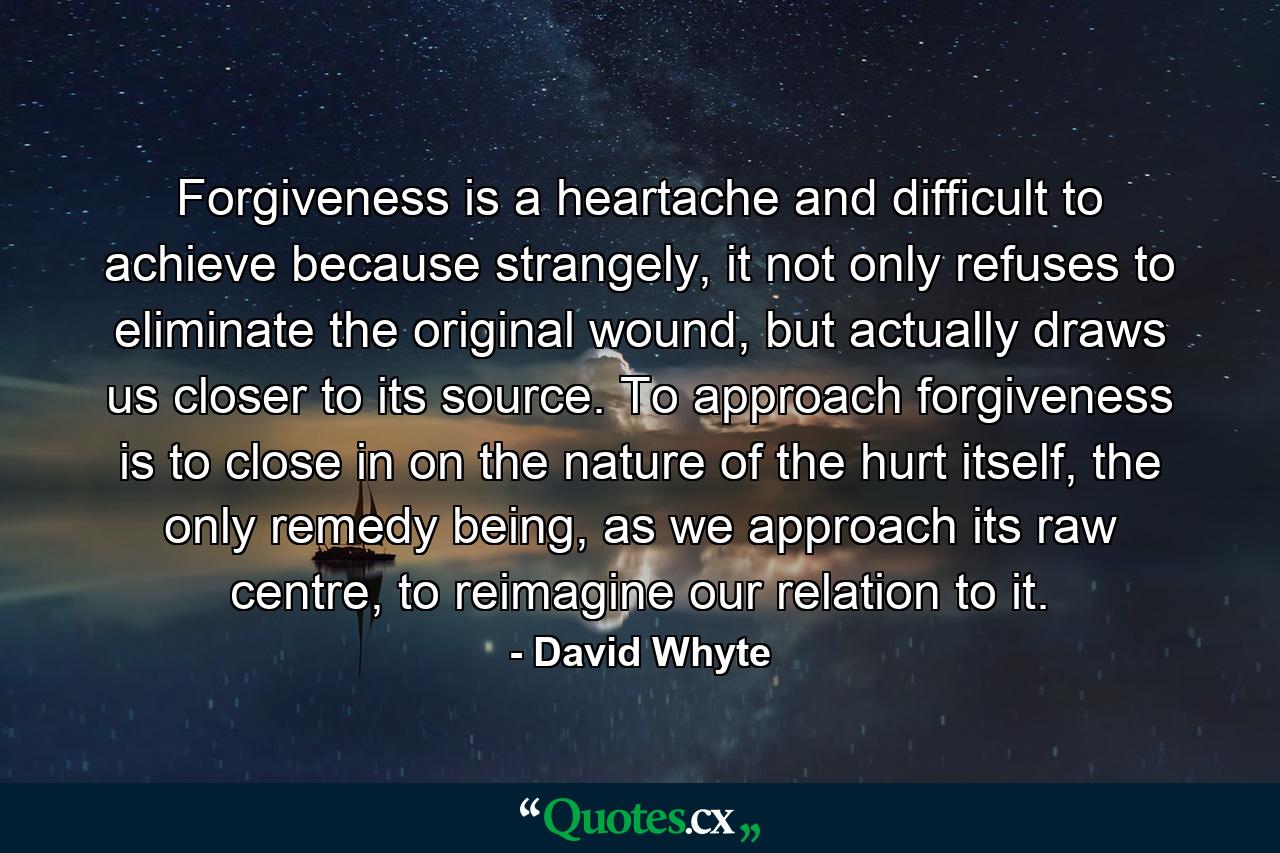 Forgiveness is a heartache and difficult to achieve because strangely, it not only refuses to eliminate the original wound, but actually draws us closer to its source. To approach forgiveness is to close in on the nature of the hurt itself, the only remedy being, as we approach its raw centre, to reimagine our relation to it. - Quote by David Whyte