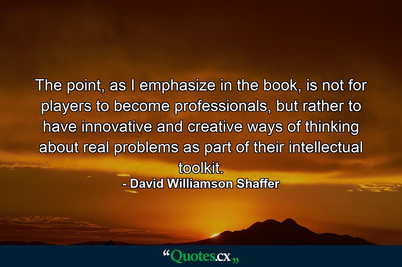 The point, as I emphasize in the book, is not for players to become professionals, but rather to have innovative and creative ways of thinking about real problems as part of their intellectual toolkit. - Quote by David Williamson Shaffer