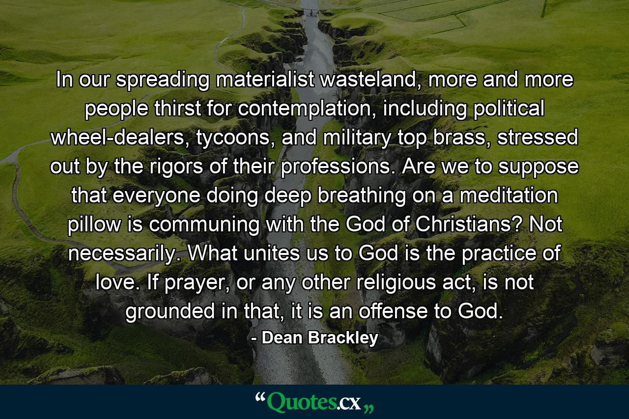 In our spreading materialist wasteland, more and more people thirst for contemplation, including political wheel-dealers, tycoons, and military top brass, stressed out by the rigors of their professions. Are we to suppose that everyone doing deep breathing on a meditation pillow is communing with the God of Christians? Not necessarily. What unites us to God is the practice of love. If prayer, or any other religious act, is not grounded in that, it is an offense to God. - Quote by Dean Brackley