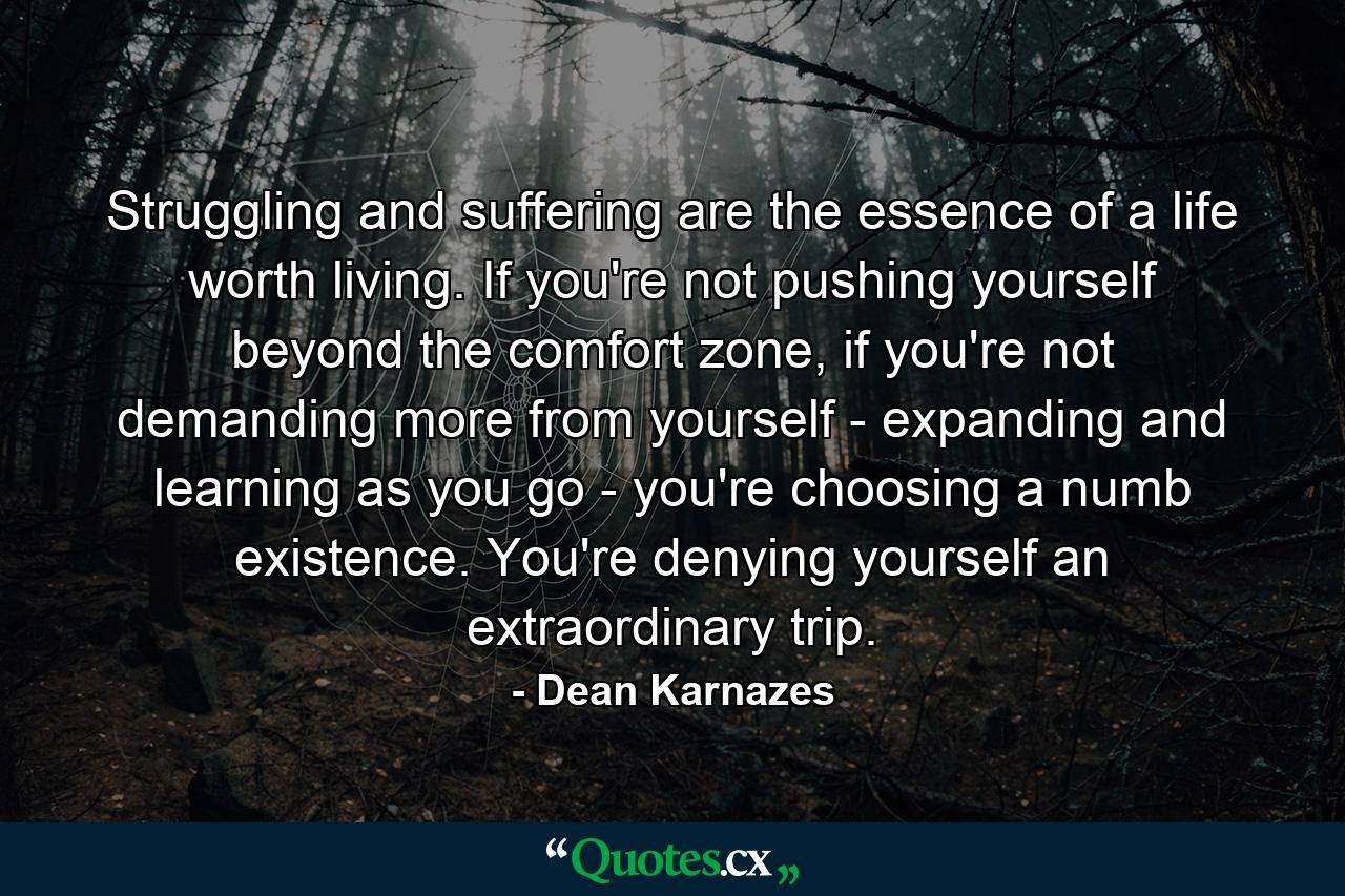 Struggling and suffering are the essence of a life worth living. If you're not pushing yourself beyond the comfort zone, if you're not demanding more from yourself - expanding and learning as you go - you're choosing a numb existence. You're denying yourself an extraordinary trip. - Quote by Dean Karnazes