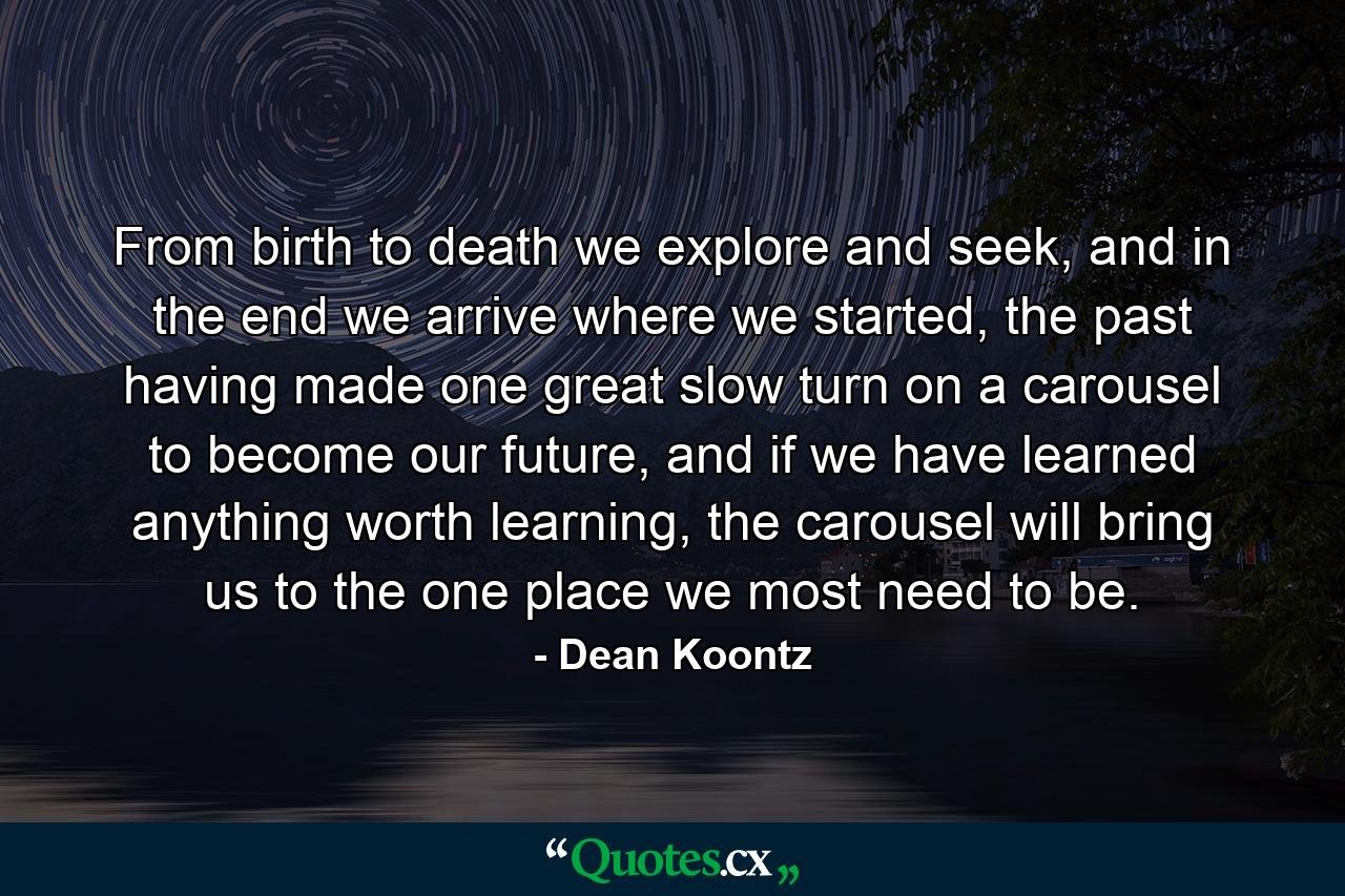 From birth to death we explore and seek, and in the end we arrive where we started, the past having made one great slow turn on a carousel to become our future, and if we have learned anything worth learning, the carousel will bring us to the one place we most need to be. - Quote by Dean Koontz