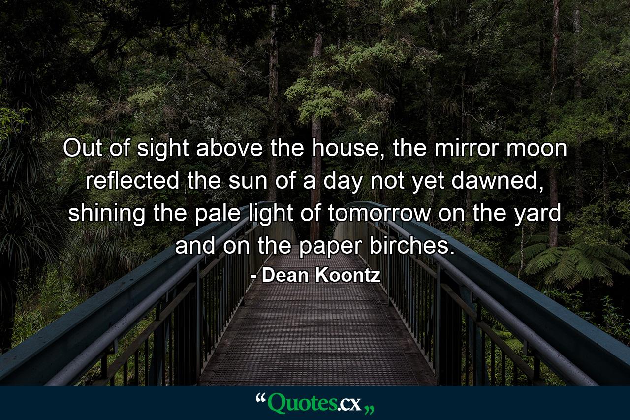 Out of sight above the house, the mirror moon reflected the sun of a day not yet dawned, shining the pale light of tomorrow on the yard and on the paper birches. - Quote by Dean Koontz