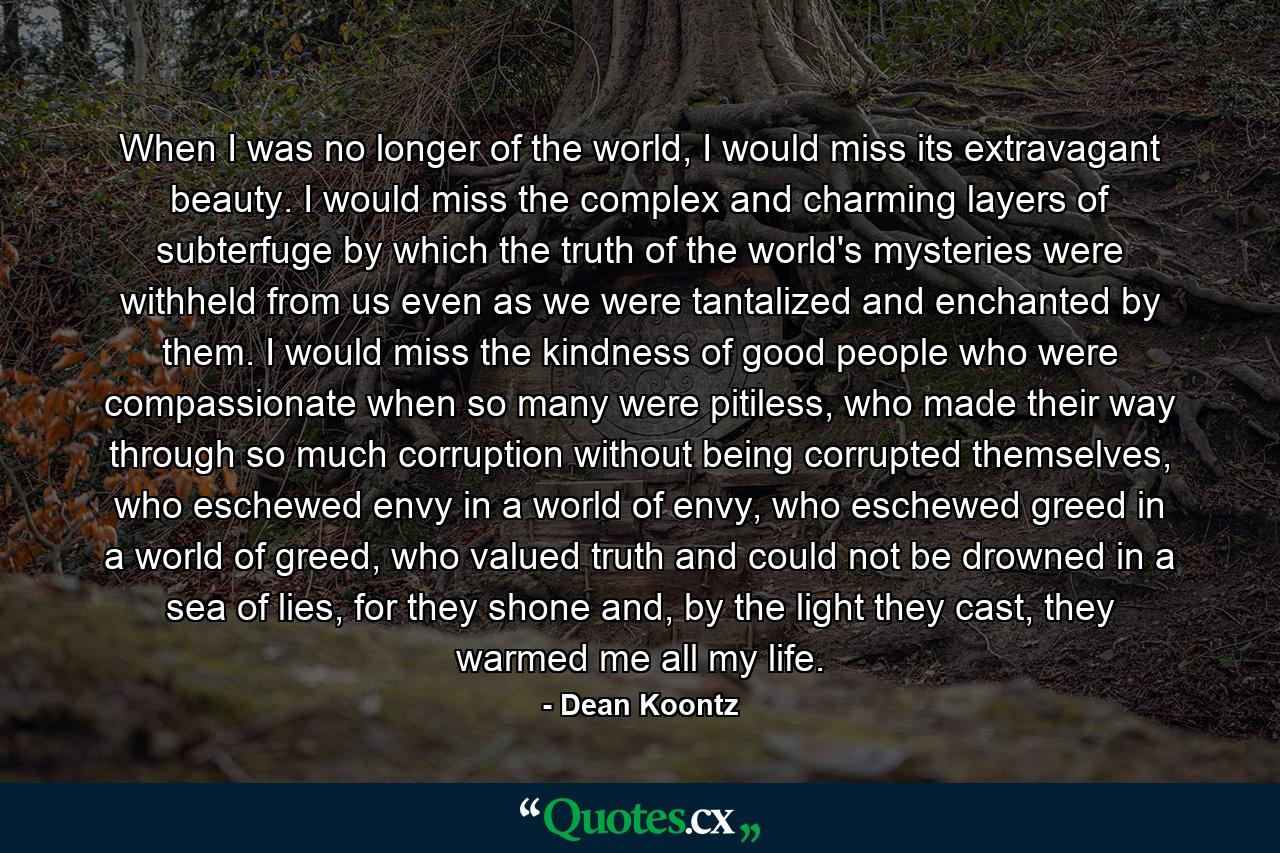 When I was no longer of the world, I would miss its extravagant beauty. I would miss the complex and charming layers of subterfuge by which the truth of the world's mysteries were withheld from us even as we were tantalized and enchanted by them. I would miss the kindness of good people who were compassionate when so many were pitiless, who made their way through so much corruption without being corrupted themselves, who eschewed envy in a world of envy, who eschewed greed in a world of greed, who valued truth and could not be drowned in a sea of lies, for they shone and, by the light they cast, they warmed me all my life. - Quote by Dean Koontz