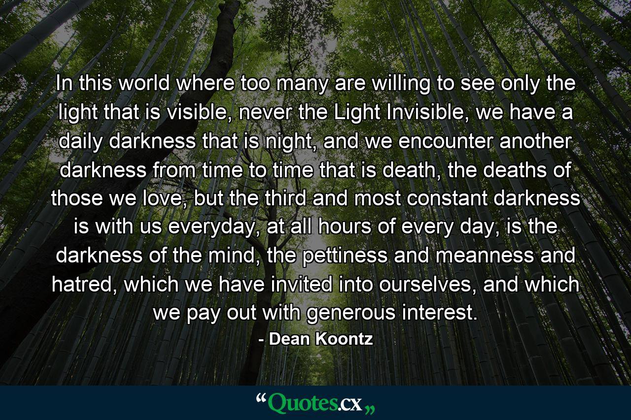 In this world where too many are willing to see only the light that is visible, never the Light Invisible, we have a daily darkness that is night, and we encounter another darkness from time to time that is death, the deaths of those we love, but the third and most constant darkness is with us everyday, at all hours of every day, is the darkness of the mind, the pettiness and meanness and hatred, which we have invited into ourselves, and which we pay out with generous interest. - Quote by Dean Koontz