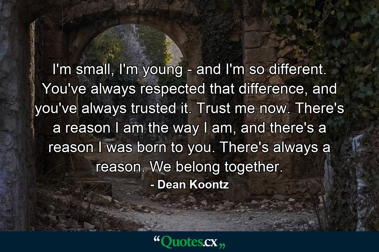 I'm small, I'm young - and I'm so different. You've always respected that difference, and you've always trusted it. Trust me now. There's a reason I am the way I am, and there's a reason I was born to you. There's always a reason. We belong together. - Quote by Dean Koontz