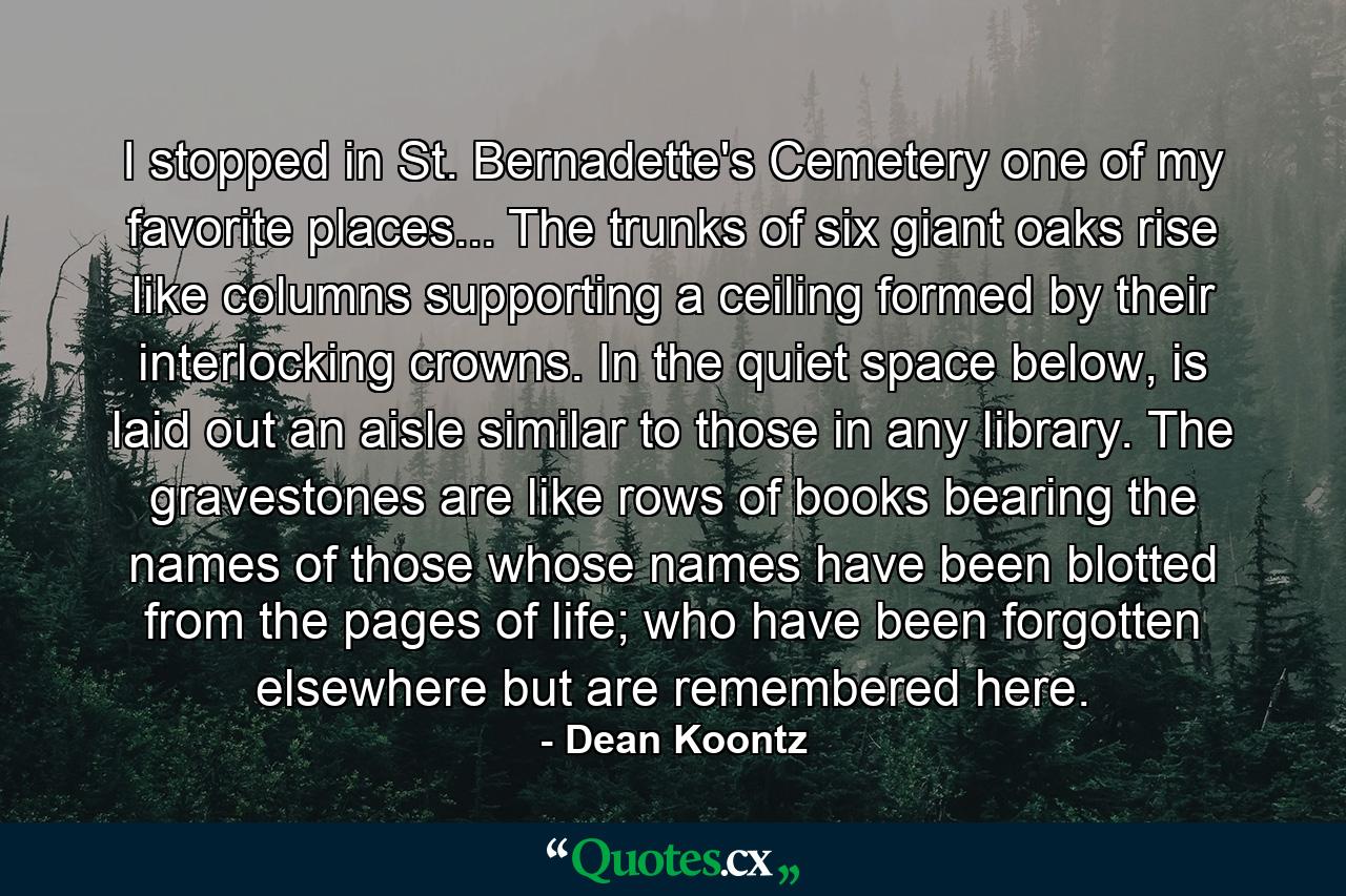 I stopped in St. Bernadette's Cemetery one of my favorite places... The trunks of six giant oaks rise like columns supporting a ceiling formed by their interlocking crowns. In the quiet space below, is laid out an aisle similar to those in any library. The gravestones are like rows of books bearing the names of those whose names have been blotted from the pages of life; who have been forgotten elsewhere but are remembered here. - Quote by Dean Koontz