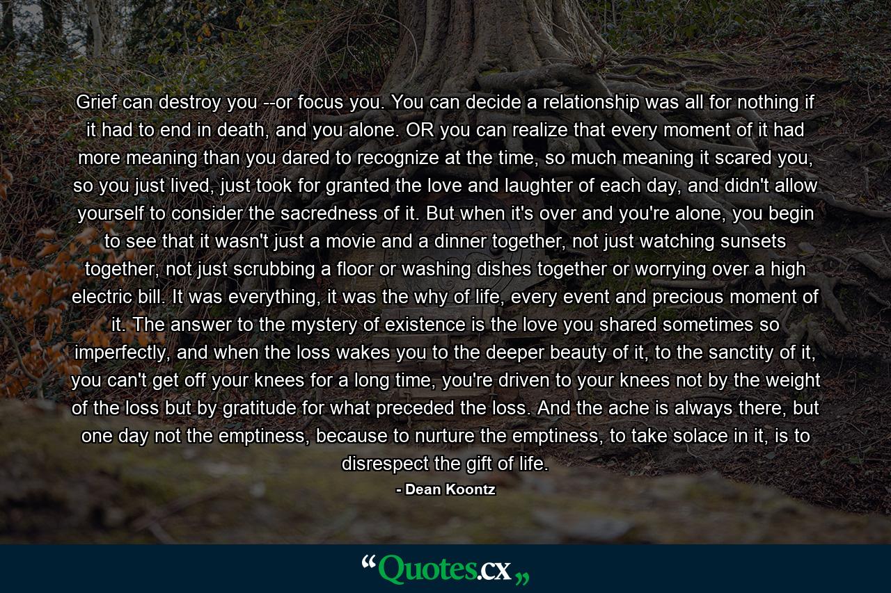 Grief can destroy you --or focus you. You can decide a relationship was all for nothing if it had to end in death, and you alone. OR you can realize that every moment of it had more meaning than you dared to recognize at the time, so much meaning it scared you, so you just lived, just took for granted the love and laughter of each day, and didn't allow yourself to consider the sacredness of it. But when it's over and you're alone, you begin to see that it wasn't just a movie and a dinner together, not just watching sunsets together, not just scrubbing a floor or washing dishes together or worrying over a high electric bill. It was everything, it was the why of life, every event and precious moment of it. The answer to the mystery of existence is the love you shared sometimes so imperfectly, and when the loss wakes you to the deeper beauty of it, to the sanctity of it, you can't get off your knees for a long time, you're driven to your knees not by the weight of the loss but by gratitude for what preceded the loss. And the ache is always there, but one day not the emptiness, because to nurture the emptiness, to take solace in it, is to disrespect the gift of life. - Quote by Dean Koontz