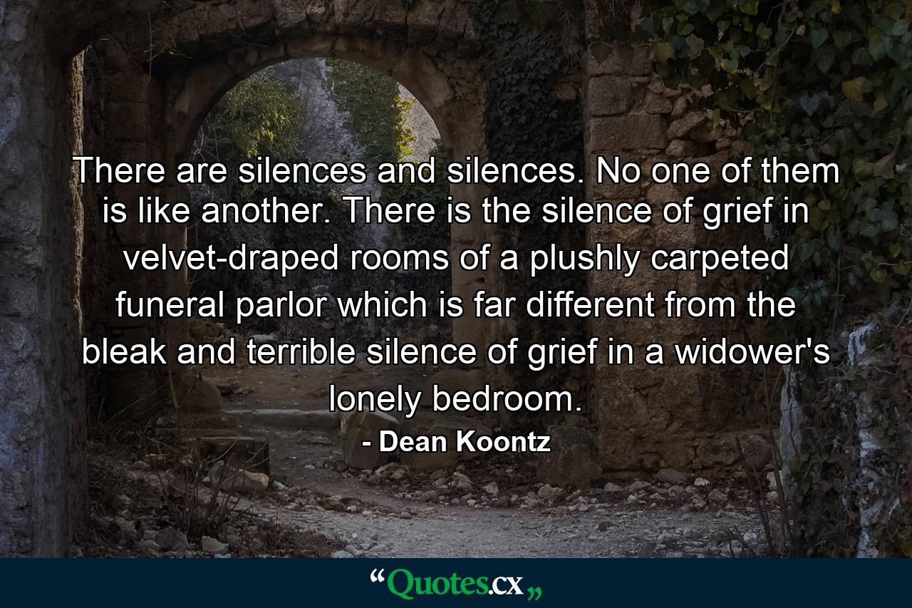 There are silences and silences. No one of them is like another. There is the silence of grief in velvet-draped rooms of a plushly carpeted funeral parlor which is far different from the bleak and terrible silence of grief in a widower's lonely bedroom. - Quote by Dean Koontz