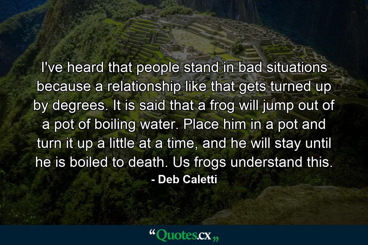 I've heard that people stand in bad situations because a relationship like that gets turned up by degrees. It is said that a frog will jump out of a pot of boiling water. Place him in a pot and turn it up a little at a time, and he will stay until he is boiled to death. Us frogs understand this. - Quote by Deb Caletti