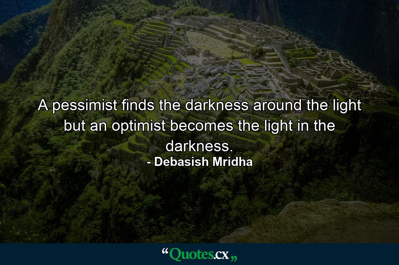 A pessimist finds the darkness around the light but an optimist becomes the light in the darkness. - Quote by Debasish Mridha