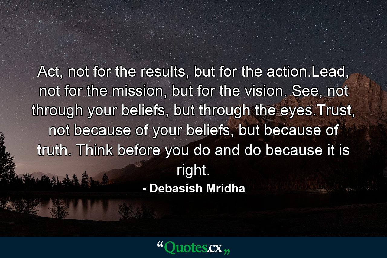 Act, not for the results, but for the action.Lead, not for the mission, but for the vision. See, not through your beliefs, but through the eyes.Trust, not because of your beliefs, but because of truth. Think before you do and do because it is right. - Quote by Debasish Mridha