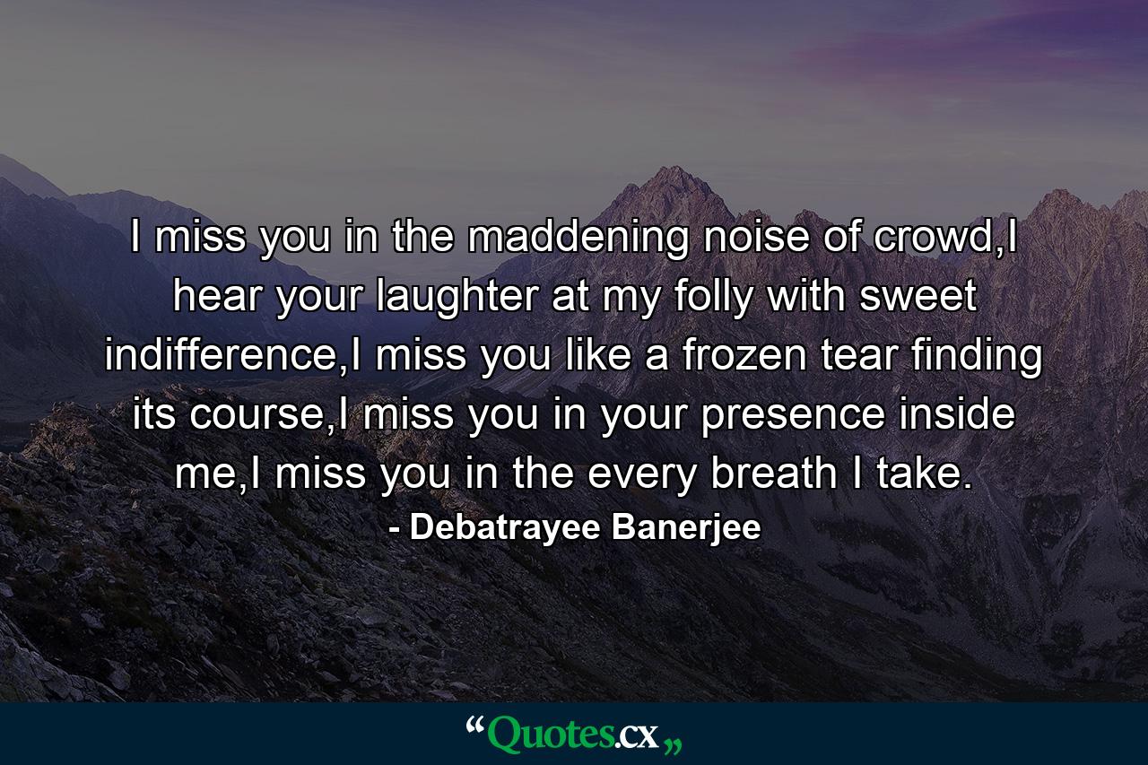 I miss you in the maddening noise of crowd,I hear your laughter at my folly with sweet indifference,I miss you like a frozen tear finding its course,I miss you in your presence inside me,I miss you in the every breath I take. - Quote by Debatrayee Banerjee